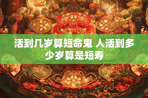 活到几岁算短命鬼 人活到多少岁算是短寿