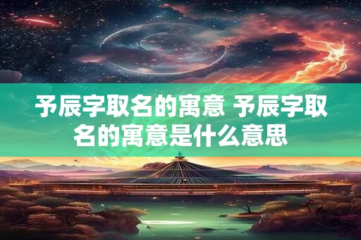 予辰字取名的寓意 予辰字取名的寓意是什么意思