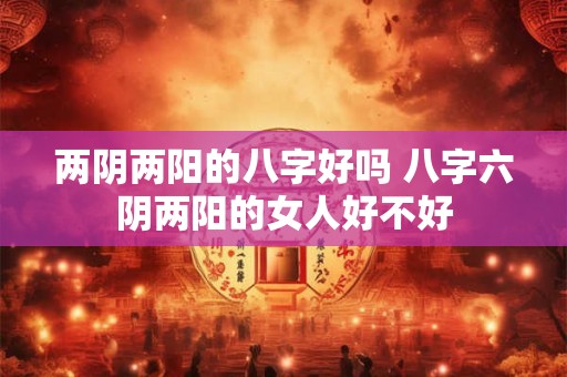 两阴两阳的八字好吗 八字六阴两阳的女人好不好