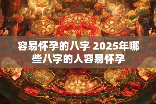 容易怀孕的八字 2025年哪些八字的人容易怀孕