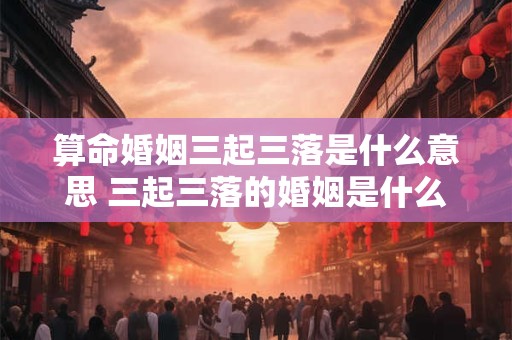 算命婚姻三起三落是什么意思 三起三落的婚姻是什么意思