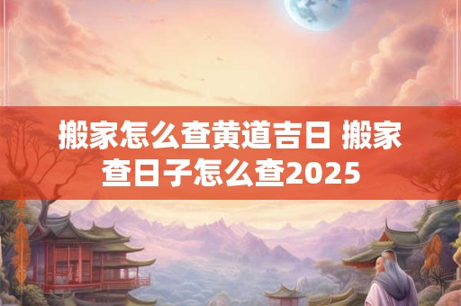 搬家怎么查黄道吉日 搬家查日子怎么查2025
