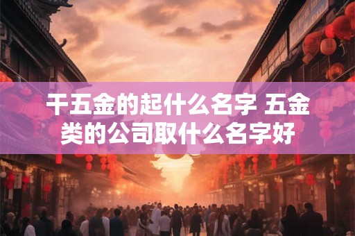 干五金的起什么名字 五金类的公司取什么名字好