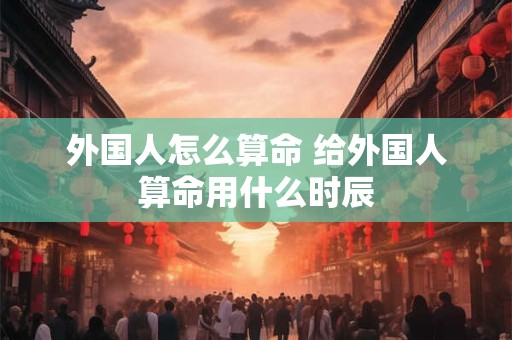 外国人怎么算命 给外国人算命用什么时辰