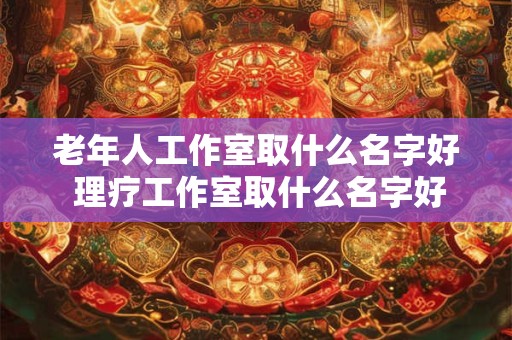 老年人工作室取什么名字好 理疗工作室取什么名字好