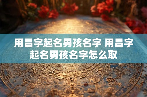用昌字起名男孩名字 用昌字起名男孩名字怎么取