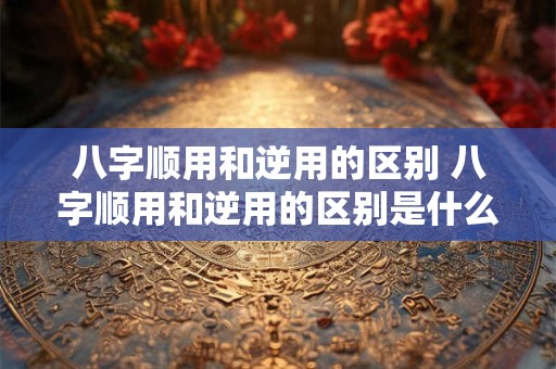 八字顺用和逆用的区别 八字顺用和逆用的区别是什么