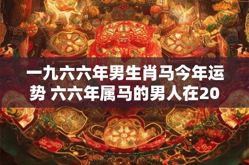 一九六六年男生肖马今年运势 六六年属马的男人在2025年命运如何