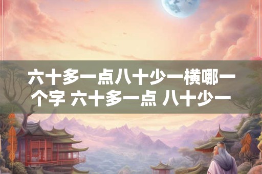 详细阅读:六十多一点八十少一横哪一个字 六十多一点 八十少一点是什么字 六十多一点八十少一横哪一个字 六十多一点 八十少一点是什么字