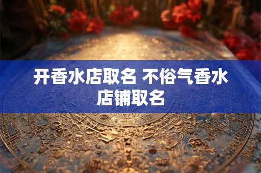 开香水店取名 不俗气香水店铺取名