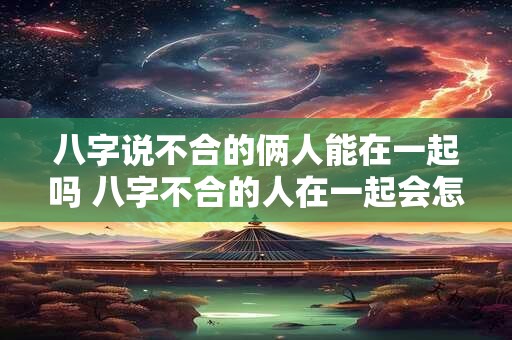 八字说不合的俩人能在一起吗 八字不合的人在一起会怎么样解决方案吗