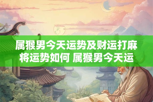 属猴男今天运势及财运打麻将运势如何 属猴男今天运势及财运打麻将运势如何呢