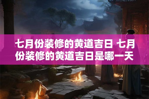 七月份装修的黄道吉日 七月份装修的黄道吉日是哪一天2025年