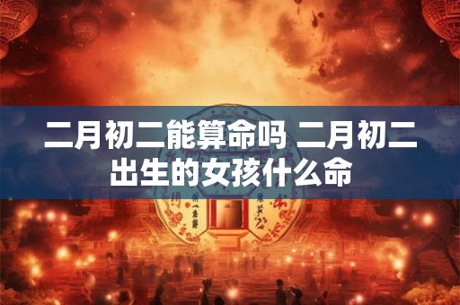 二月初二能算命吗 二月初二出生的女孩什么命