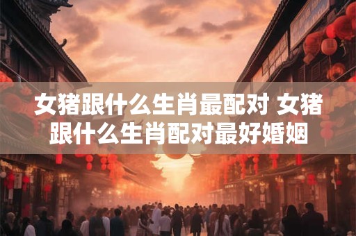 女猪跟什么生肖最配对 女猪跟什么生肖配对最好婚姻