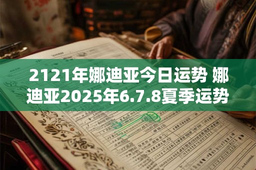 2121年娜迪亚今日运势 娜迪亚2025年6.7.8夏季运势