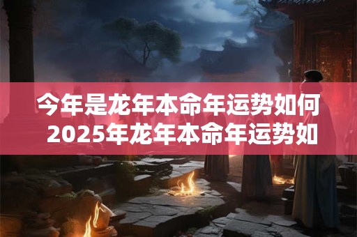 今年是龙年本命年运势如何 2025年龙年本命年运势如何