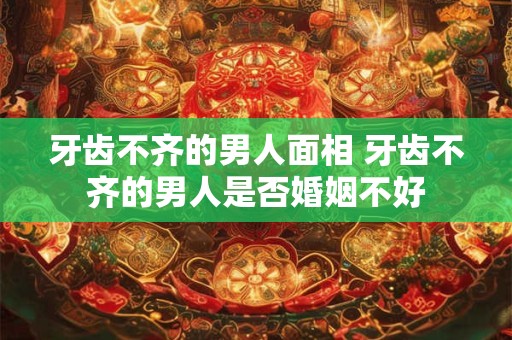 牙齿不齐的男人面相 牙齿不齐的男人是否婚姻不好