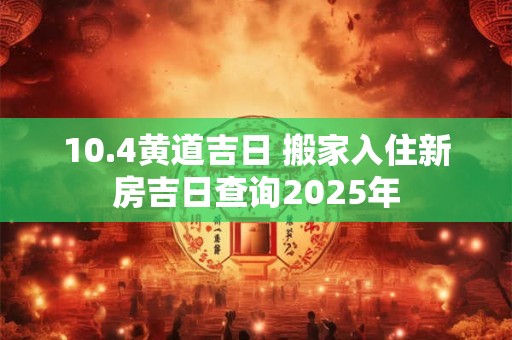 10.4黄道吉日 搬家入住新房吉日查询2025年