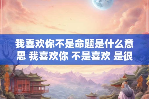 我喜欢你不是命题是什么意思 我喜欢你 不是喜欢 是很喜欢