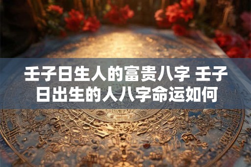 壬子日生人的富贵八字 壬子日出生的人八字命运如何