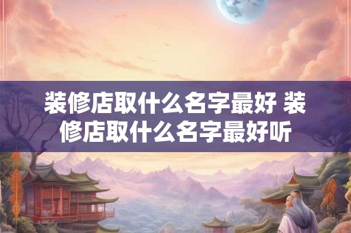 装修店取什么名字最好 装修店取什么名字最好听