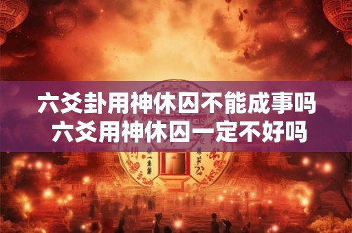 六爻卦用神休囚不能成事吗 六爻用神休囚一定不好吗
