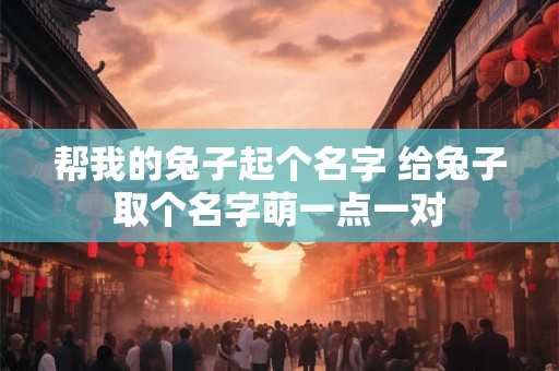 帮我的兔子起个名字 给兔子取个名字萌一点一对
