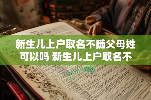 新生儿上户取名不随父母姓可以吗 新生儿上户取名不随父母姓可以吗怎么办