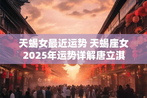 天蝎女最近运势 天蝎座女2025年运势详解唐立淇