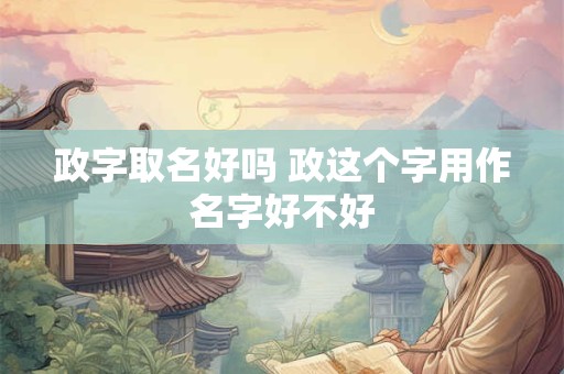 政字取名好吗 政这个字用作名字好不好