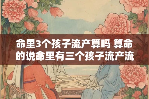 命里3个孩子流产算吗 算命的说命里有三个孩子流产流掉的算吗还会在怀孕吗
