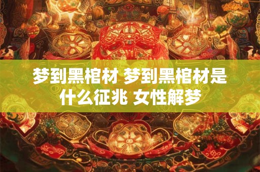 梦到黑棺材 梦到黑棺材是什么征兆 女性解梦