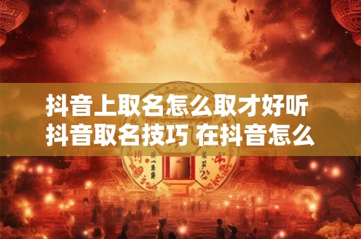 抖音上取名怎么取才好听 抖音取名技巧 在抖音怎么取名字好听