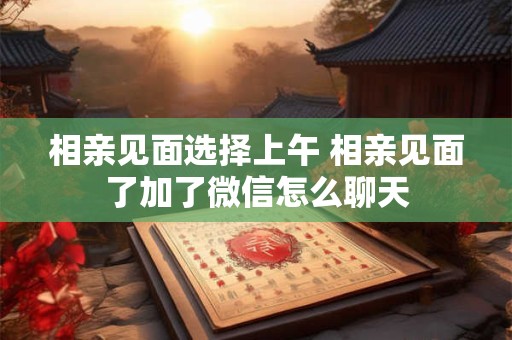 相亲见面选择上午 相亲见面了加了微信怎么聊天