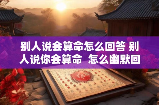 别人说会算命怎么回答 别人说你会算命  怎么幽默回答