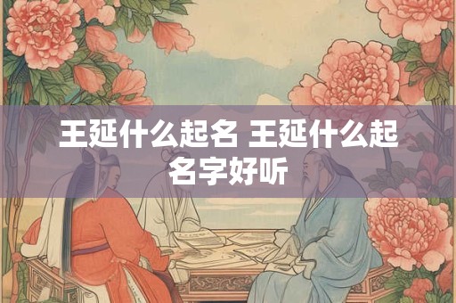 王延什么起名 王延什么起名字好听