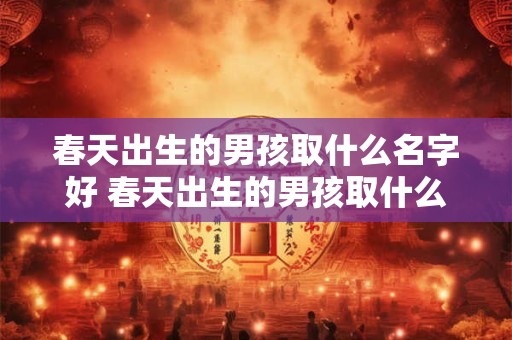 春天出生的男孩取什么名字好 春天出生的男孩取什么名字好一点
