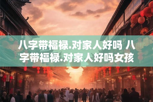 八字带福禄.对家人好吗 八字带福禄.对家人好吗女孩