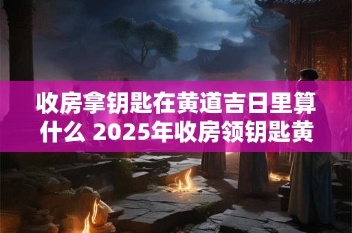 收房拿钥匙在黄道吉日里算什么 2025年收房领钥匙黄道吉日农历