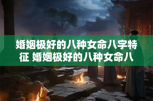 婚姻极好的八种女命八字特征 婚姻极好的八种女命八字特征是什么