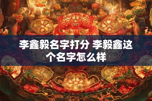 李鑫毅名字打分 李毅鑫这个名字怎么样