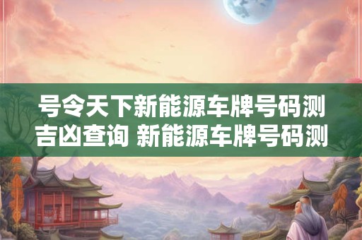 号令天下新能源车牌号码测吉凶查询 新能源车牌号码测吉凶免费测试打分