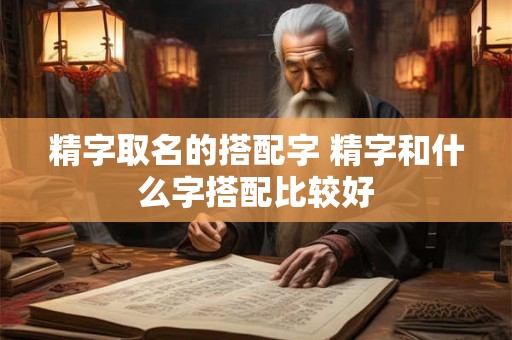 精字取名的搭配字 精字和什么字搭配比较好