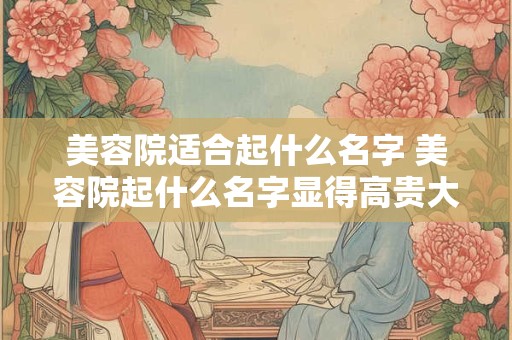 美容院适合起什么名字 美容院起什么名字显得高贵大气
