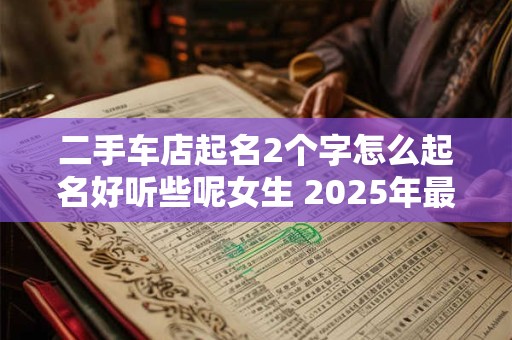 二手车店起名2个字怎么起名好听些呢女生 2025年最好二手车店名字招财