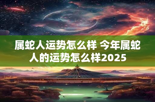 属蛇人运势怎么样 今年属蛇人的运势怎么样2025