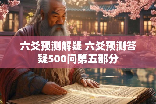 六爻预测解疑 六爻预测答疑500问第五部分 六爻预测解疑 六爻预测答疑500问第五部分