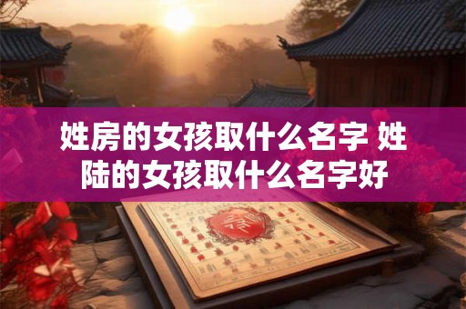 姓房的女孩取什么名字 姓陆的女孩取什么名字好