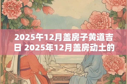 2025午12月盖房子黄道吉日 2025年12月盖房动土的黄道吉日